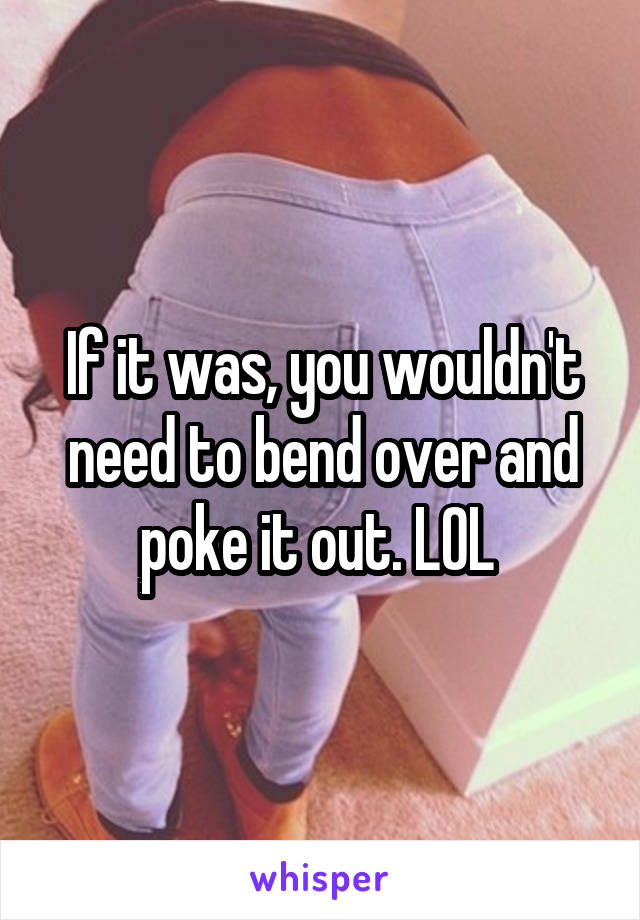 If it was, you wouldn't need to bend over and poke it out. LOL 