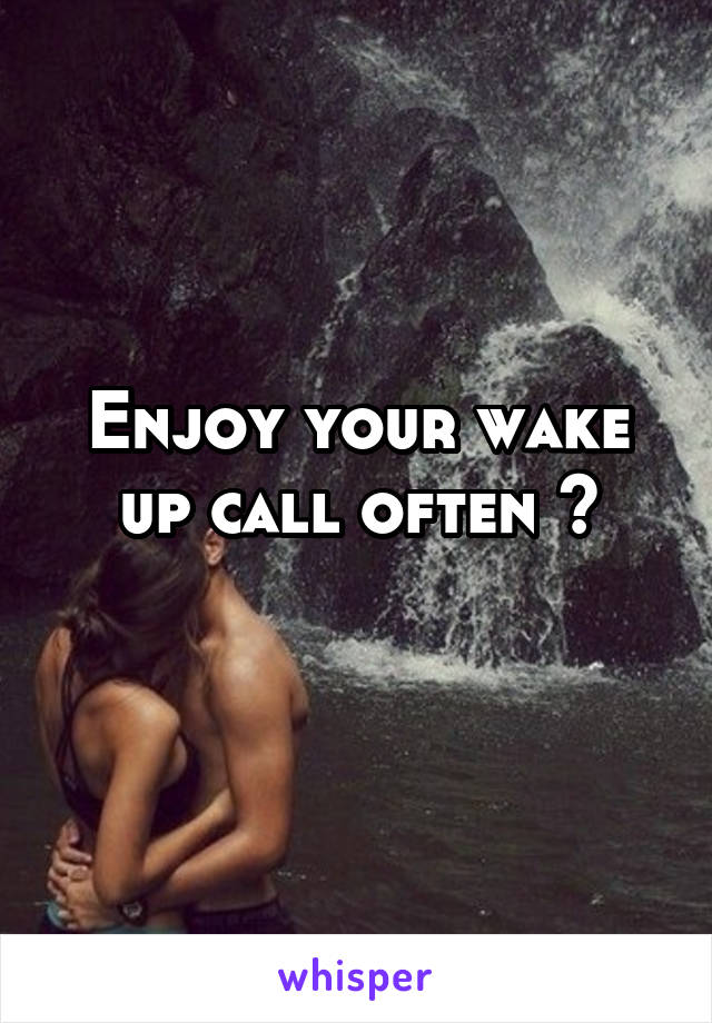 Enjoy your wake up call often ?

