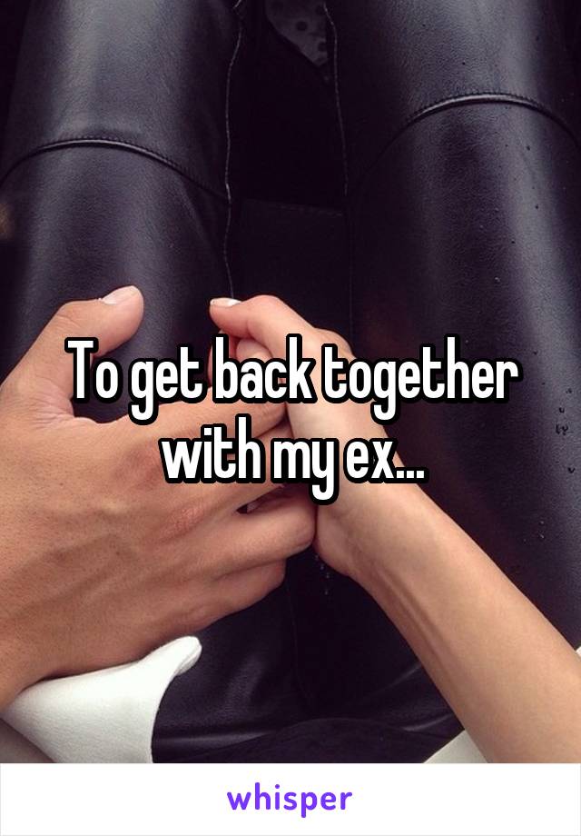 To get back together with my ex...