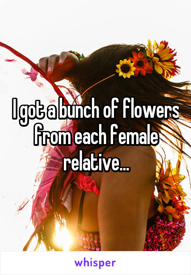 I got a bunch of flowers from each female relative...