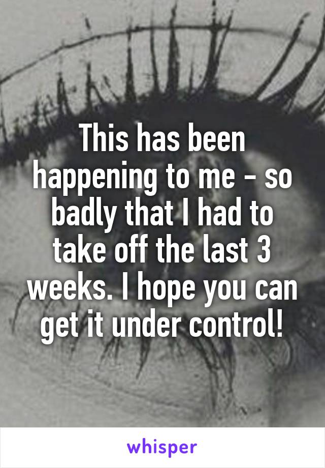 This has been happening to me - so badly that I had to take off the last 3 weeks. I hope you can get it under control!