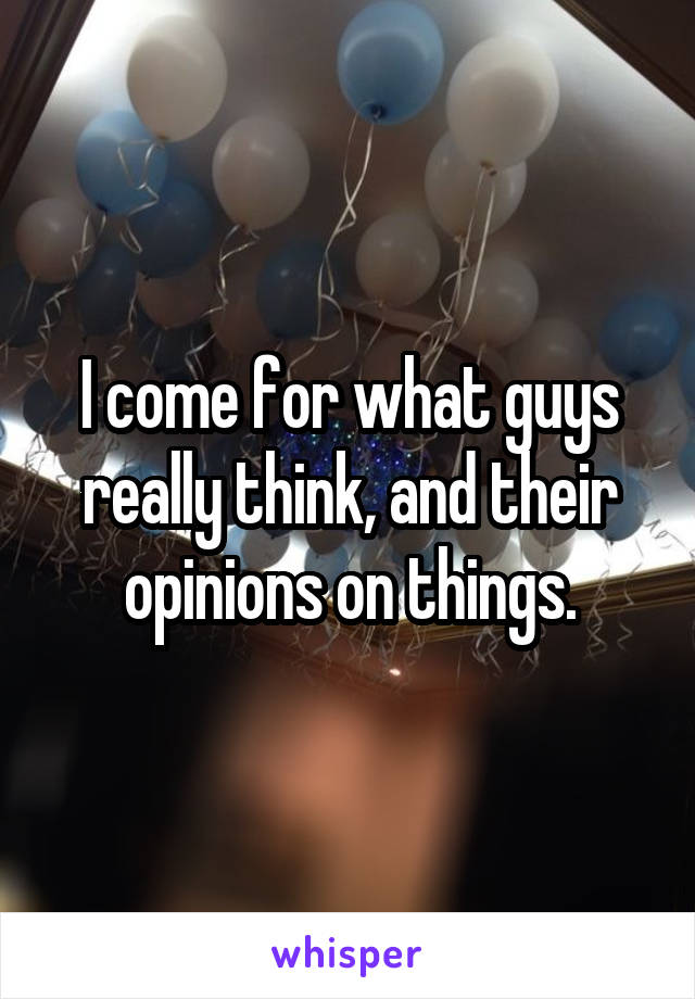I come for what guys really think, and their opinions on things.