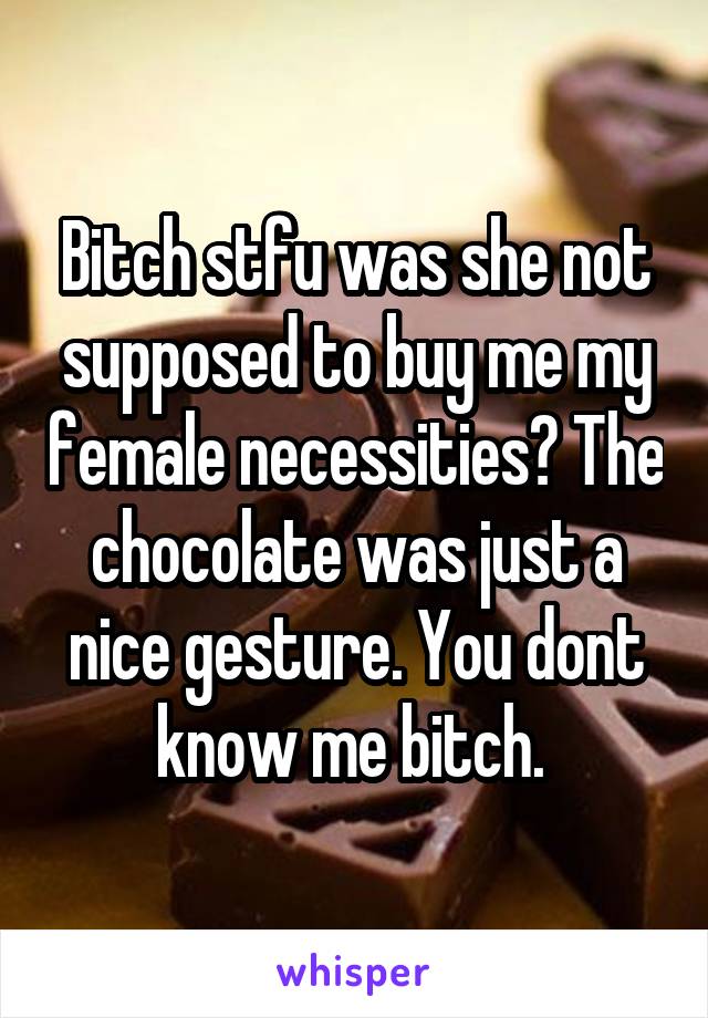 Bitch stfu was she not supposed to buy me my female necessities? The chocolate was just a nice gesture. You dont know me bitch. 