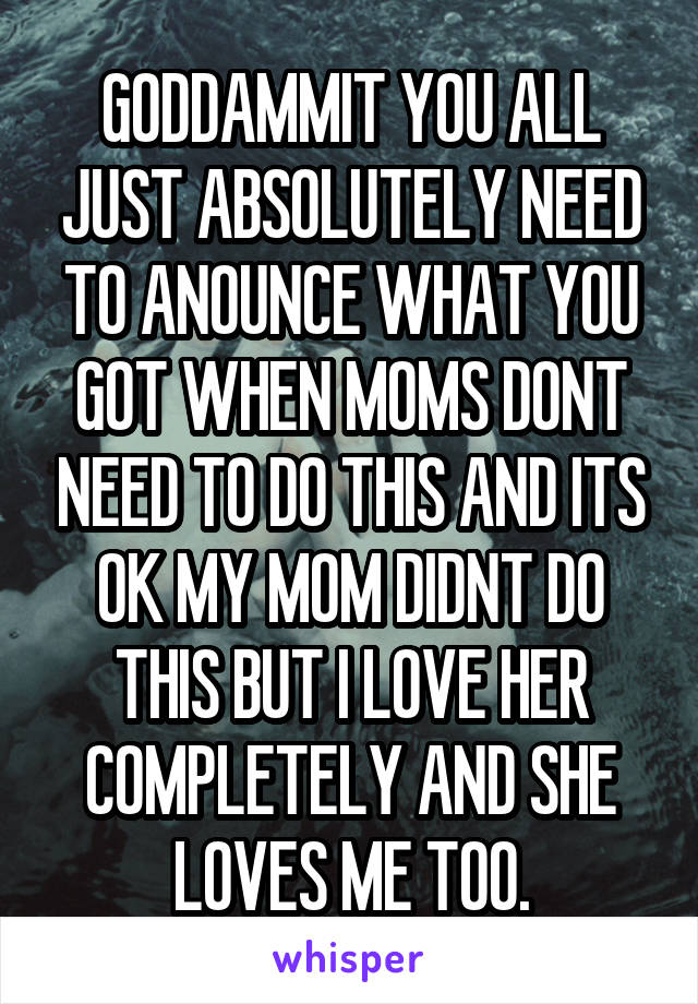 GODDAMMIT YOU ALL JUST ABSOLUTELY NEED TO ANOUNCE WHAT YOU GOT WHEN MOMS DONT NEED TO DO THIS AND ITS OK MY MOM DIDNT DO THIS BUT I LOVE HER COMPLETELY AND SHE LOVES ME TOO.