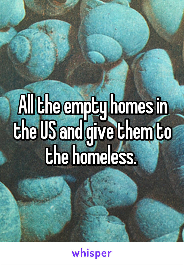 All the empty homes in the US and give them to the homeless. 