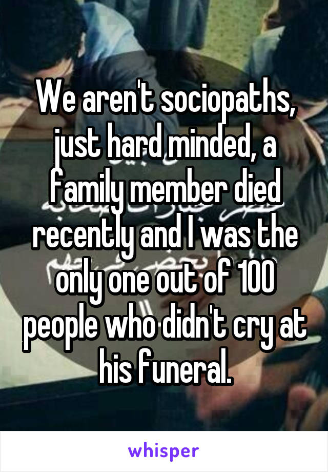 We aren't sociopaths, just hard minded, a family member died recently and I was the only one out of 100 people who didn't cry at his funeral.