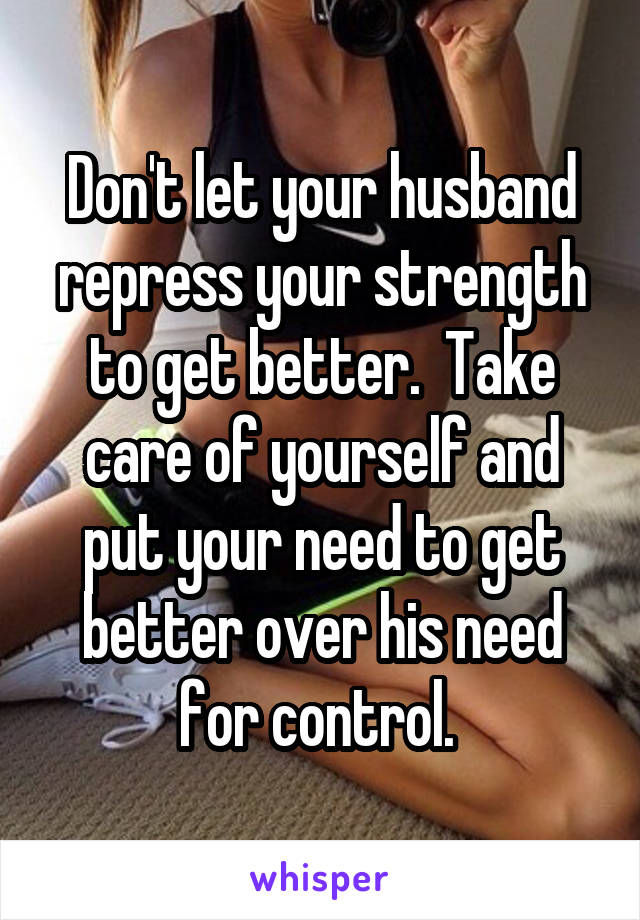 Don't let your husband repress your strength to get better.  Take care of yourself and put your need to get better over his need for control. 