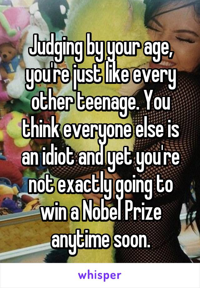Judging by your age, you're just like every other teenage. You think everyone else is an idiot and yet you're not exactly going to win a Nobel Prize anytime soon.