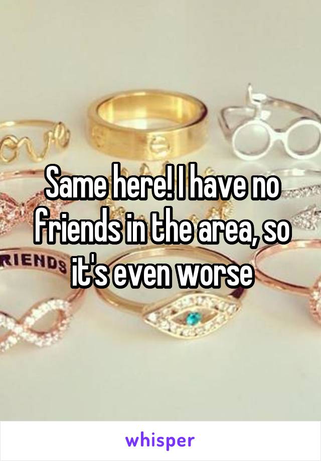Same here! I have no friends in the area, so it's even worse