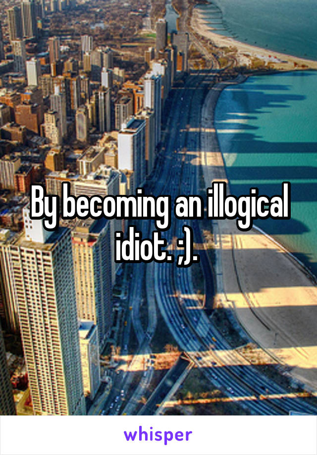 By becoming an illogical idiot. ;). 