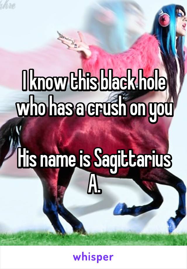 I know this black hole who has a crush on you

His name is Sagittarius A.