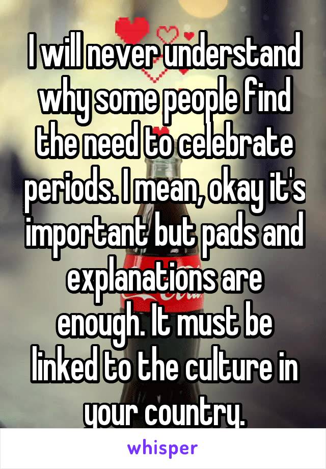 I will never understand why some people find the need to celebrate periods. I mean, okay it's important but pads and explanations are enough. It must be linked to the culture in your country.
