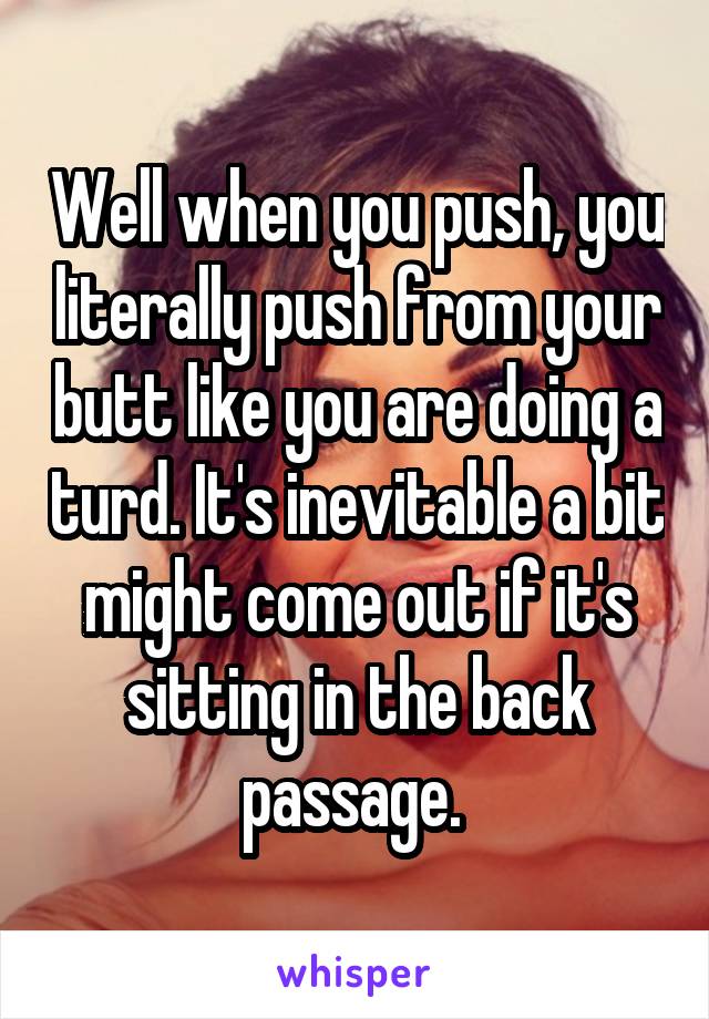 Well when you push, you literally push from your butt like you are doing a turd. It's inevitable a bit might come out if it's sitting in the back passage. 
