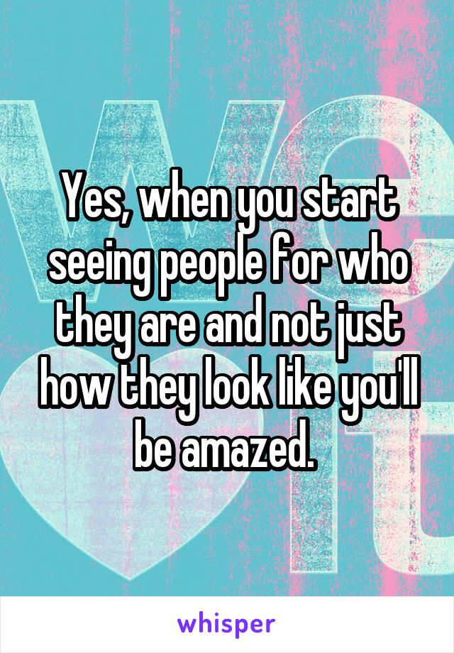 Yes, when you start seeing people for who they are and not just how they look like you'll be amazed. 