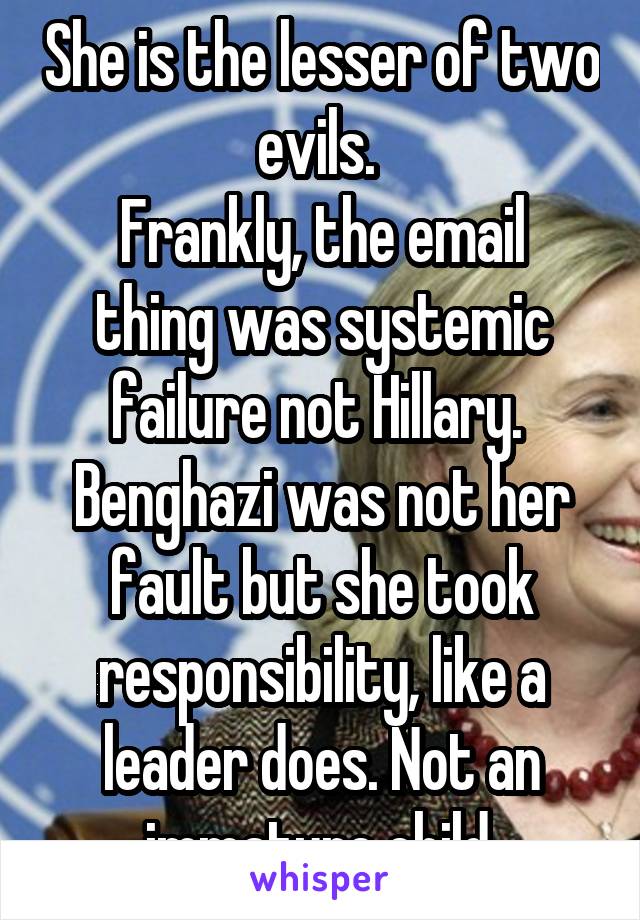 She is the lesser of two evils. 
Frankly, the email thing was systemic failure not Hillary. 
Benghazi was not her fault but she took responsibility, like a leader does. Not an immature child.