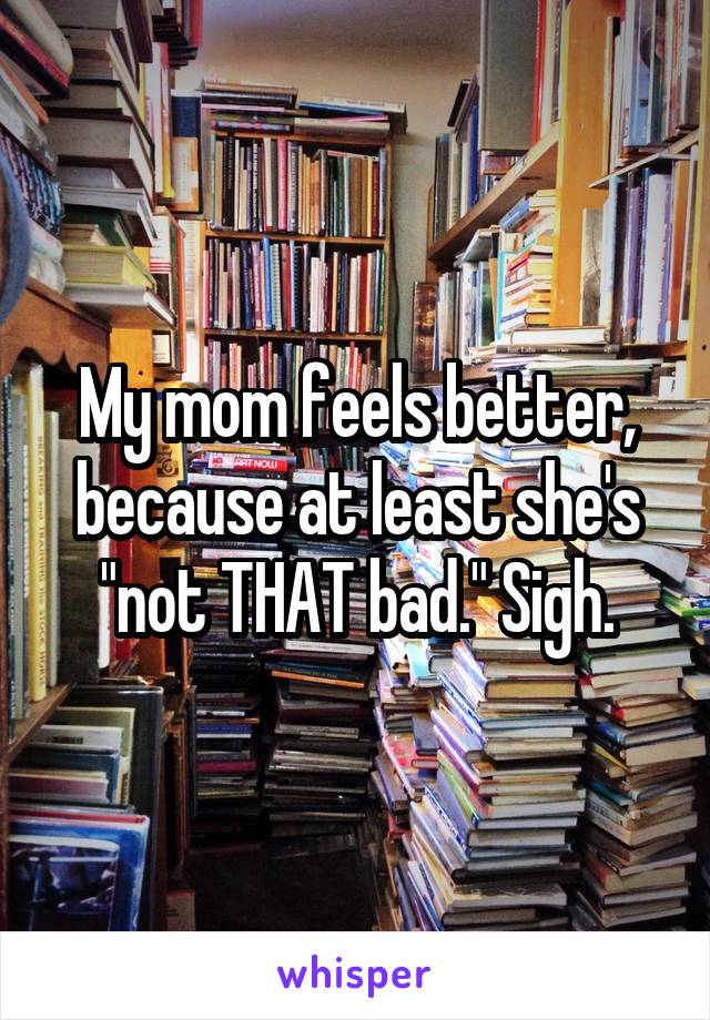 My mom feels better, because at least she's "not THAT bad." Sigh.