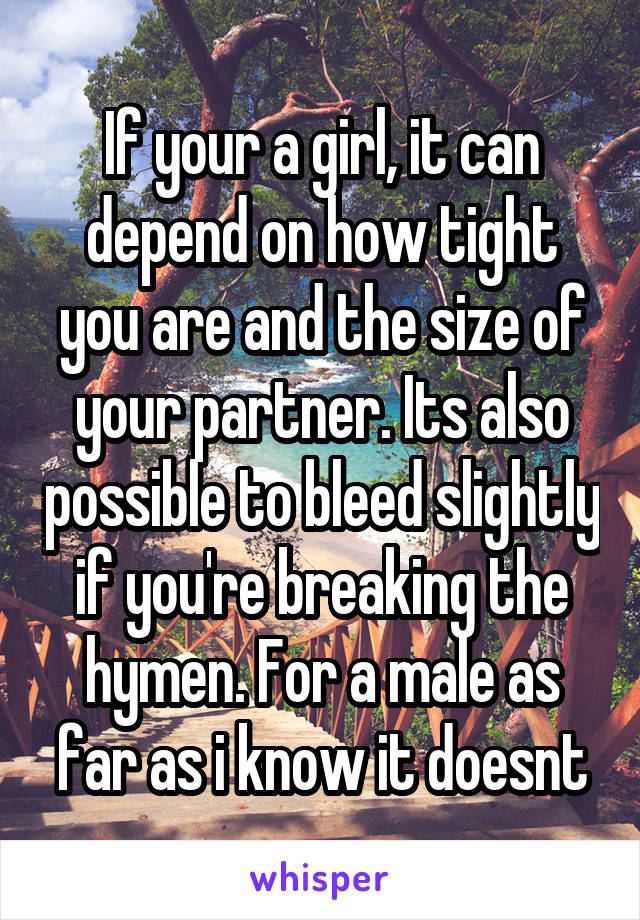 If your a girl, it can depend on how tight you are and the size of your partner. Its also possible to bleed slightly if you're breaking the hymen. For a male as far as i know it doesnt