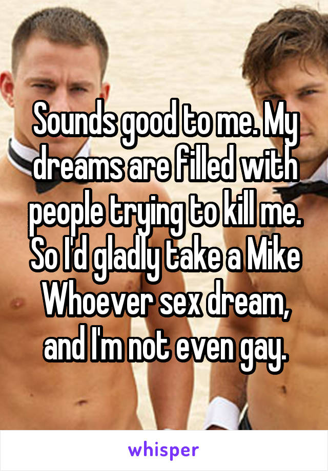 Sounds good to me. My dreams are filled with people trying to kill me. So I'd gladly take a Mike Whoever sex dream, and I'm not even gay.
