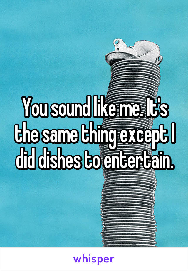 You sound like me. It's the same thing except I did dishes to entertain.