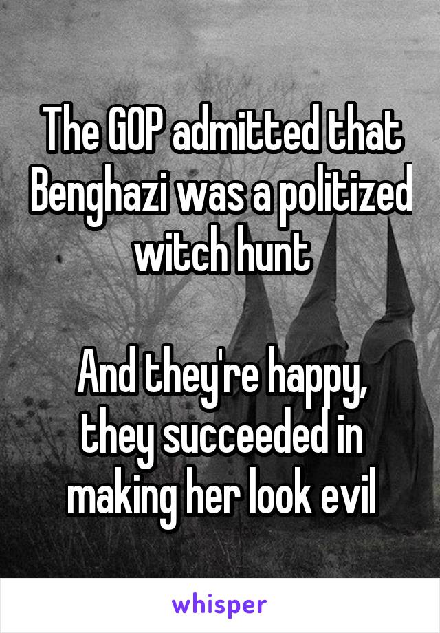 The GOP admitted that Benghazi was a politized witch hunt

And they're happy, they succeeded in making her look evil