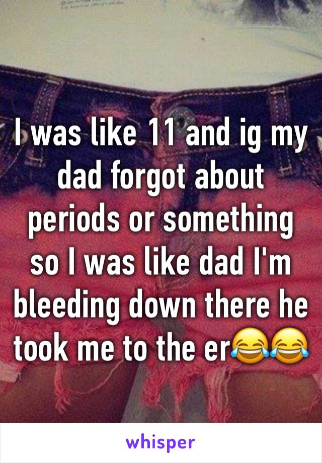 I was like 11 and ig my dad forgot about periods or something so I was like dad I'm bleeding down there he took me to the er😂😂