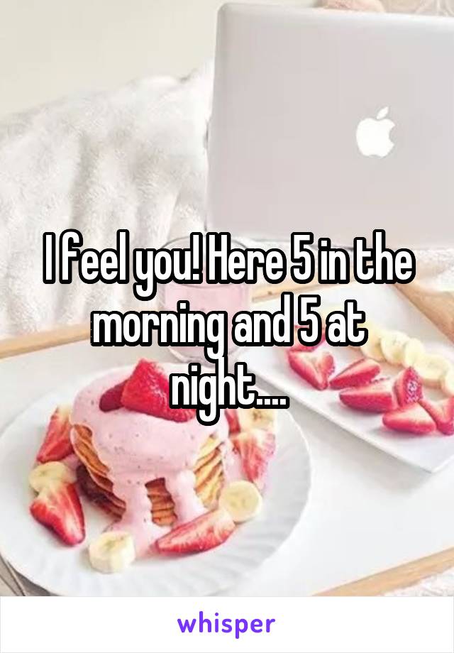 I feel you! Here 5 in the morning and 5 at night....