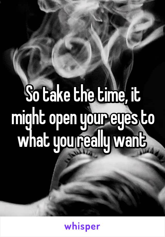 So take the time, it might open your eyes to what you really want 