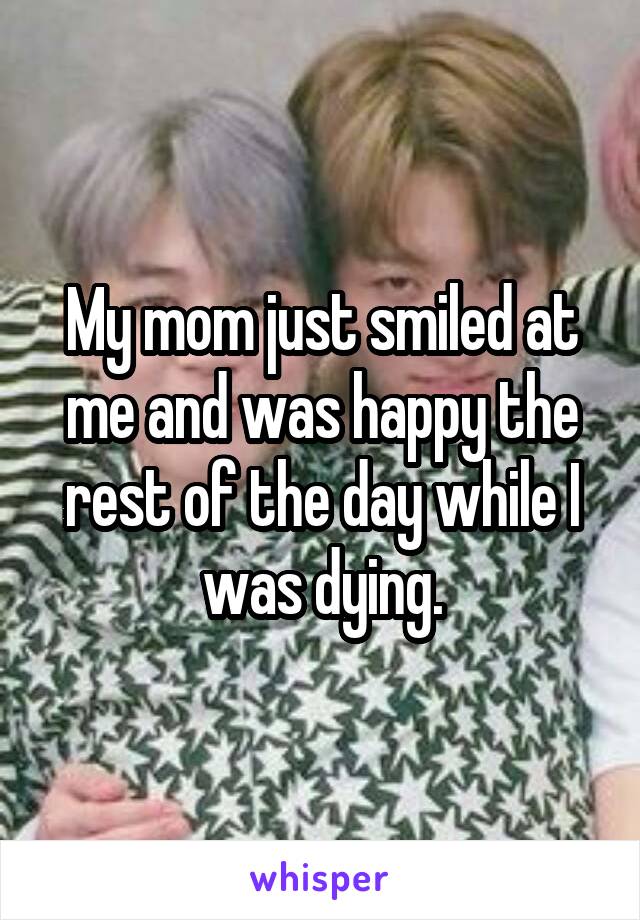 My mom just smiled at me and was happy the rest of the day while I was dying.
