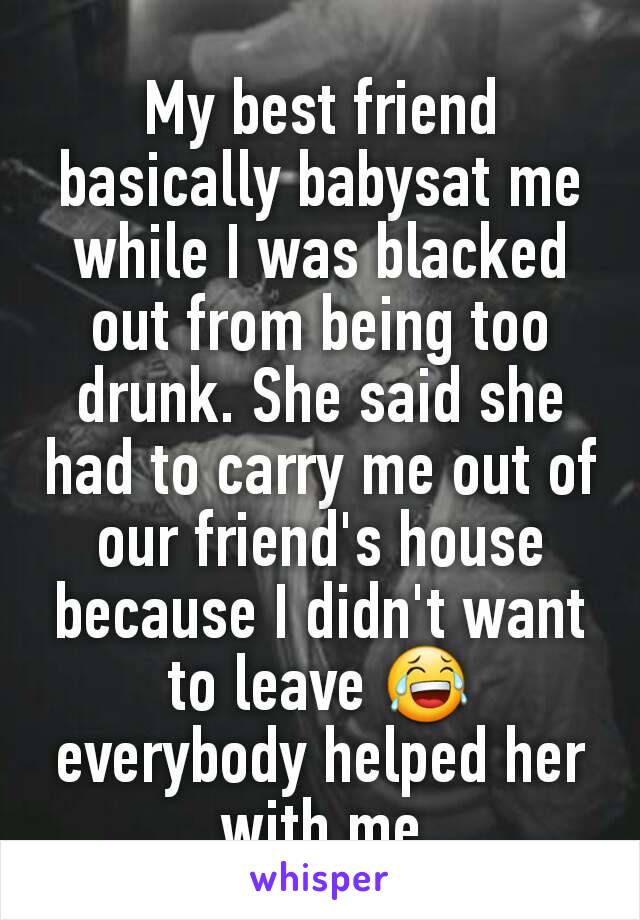 My best friend basically babysat me while I was blacked out from being too drunk. She said she had to carry me out of our friend's house because I didn't want to leave 😂 everybody helped her with me