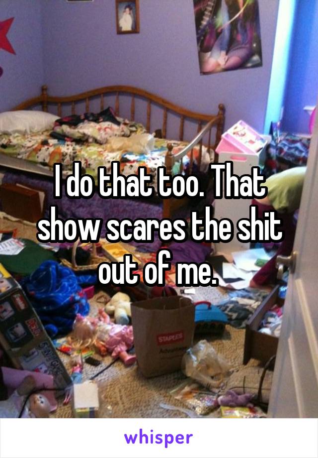 I do that too. That show scares the shit out of me. 