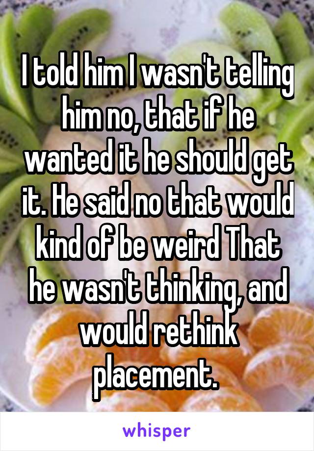 I told him I wasn't telling him no, that if he wanted it he should get it. He said no that would kind of be weird That he wasn't thinking, and would rethink placement. 