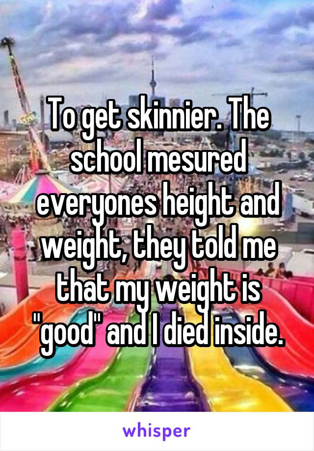 To get skinnier. The school mesured everyones height and weight, they told me that my weight is "good" and I died inside.