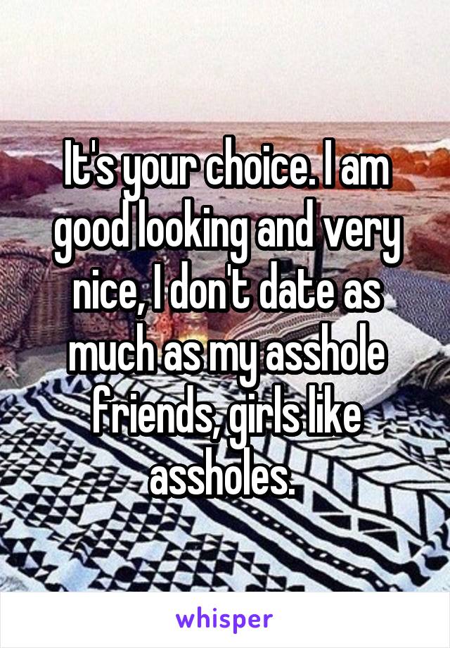 It's your choice. I am good looking and very nice, I don't date as much as my asshole friends, girls like assholes. 