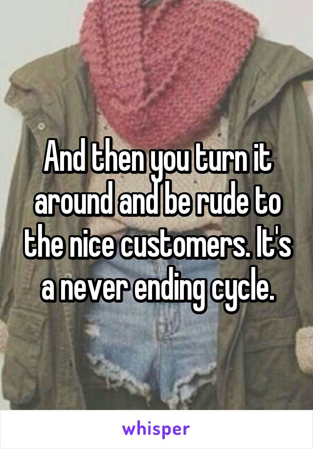And then you turn it around and be rude to the nice customers. It's a never ending cycle.