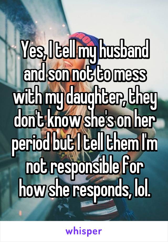 Yes, I tell my husband and son not to mess with my daughter, they don't know she's on her period but I tell them I'm not responsible for how she responds, lol.