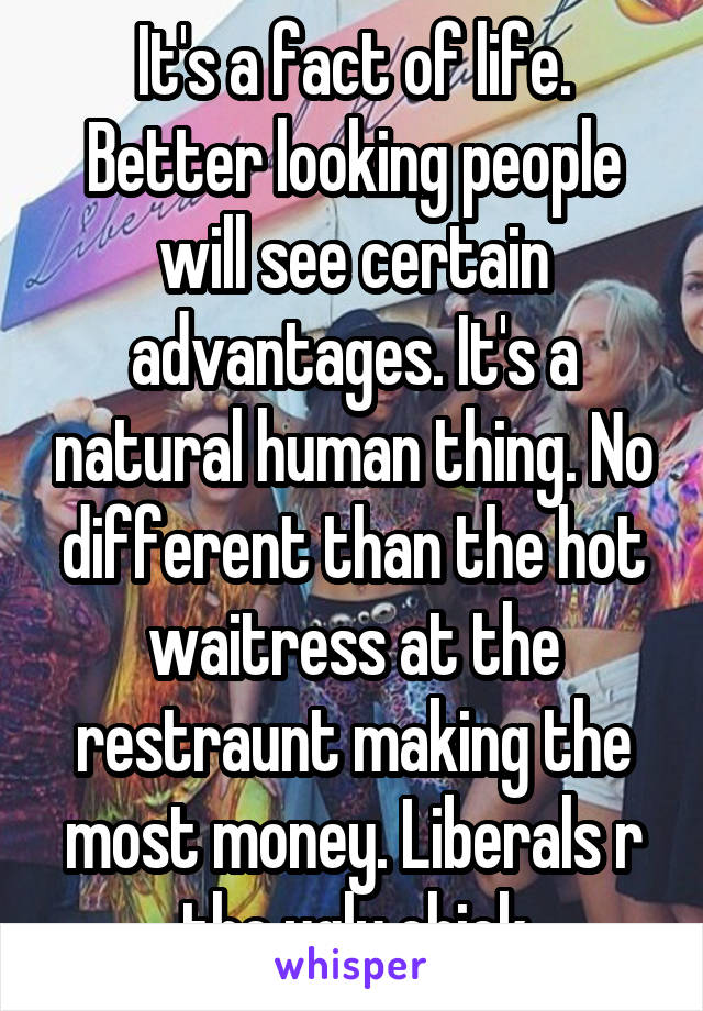 It's a fact of life. Better looking people will see certain advantages. It's a natural human thing. No different than the hot waitress at the restraunt making the most money. Liberals r the ugly chick