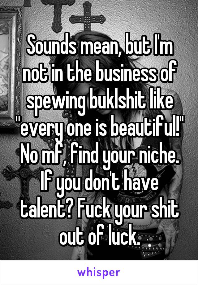 Sounds mean, but I'm not in the business of spewing buklshit like "every one is beautiful!" No mf, find your niche. If you don't have talent? Fuck your shit out of luck.