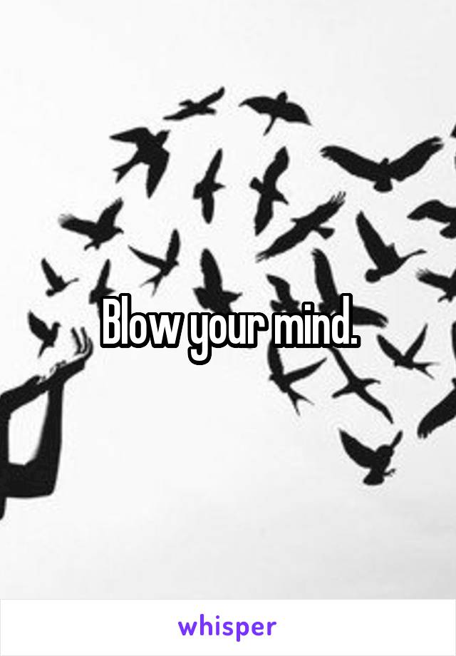 Blow your mind.