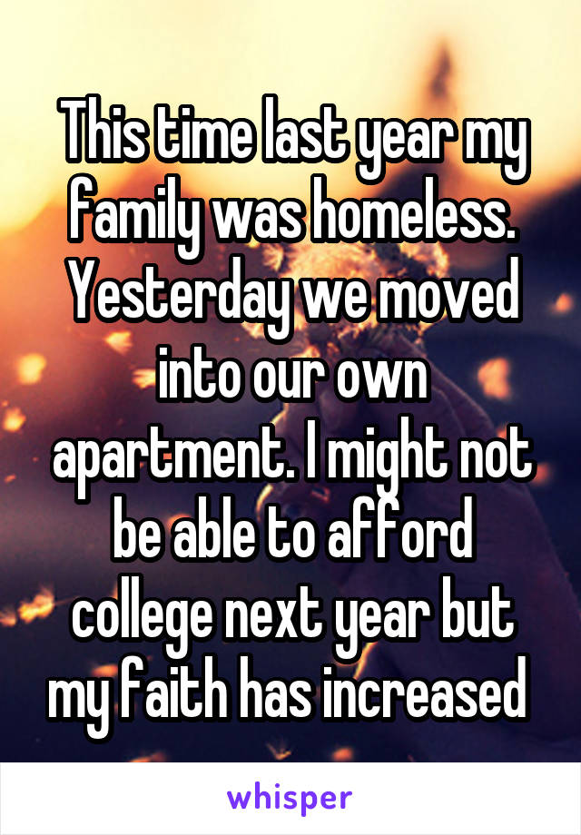 This time last year my family was homeless. Yesterday we moved into our own apartment. I might not be able to afford college next year but my faith has increased 
