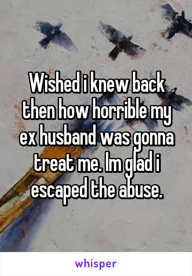 Wished i knew back then how horrible my ex husband was gonna treat me. Im glad i escaped the abuse.
