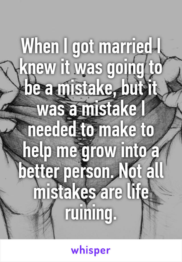 When I got married I knew it was going to be a mistake, but it was a mistake I needed to make to help me grow into a better person. Not all mistakes are life ruining.