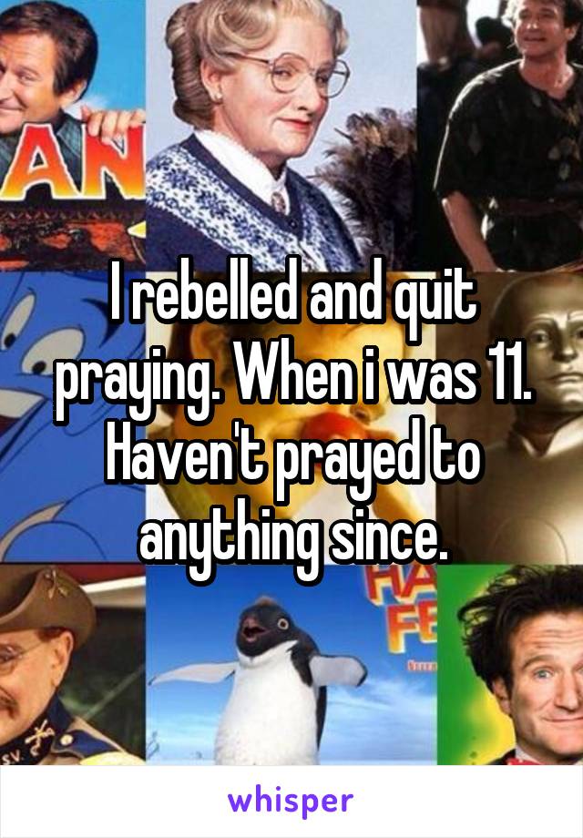 I rebelled and quit praying. When i was 11. Haven't prayed to anything since.