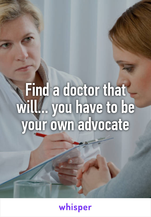 Find a doctor that will... you have to be your own advocate