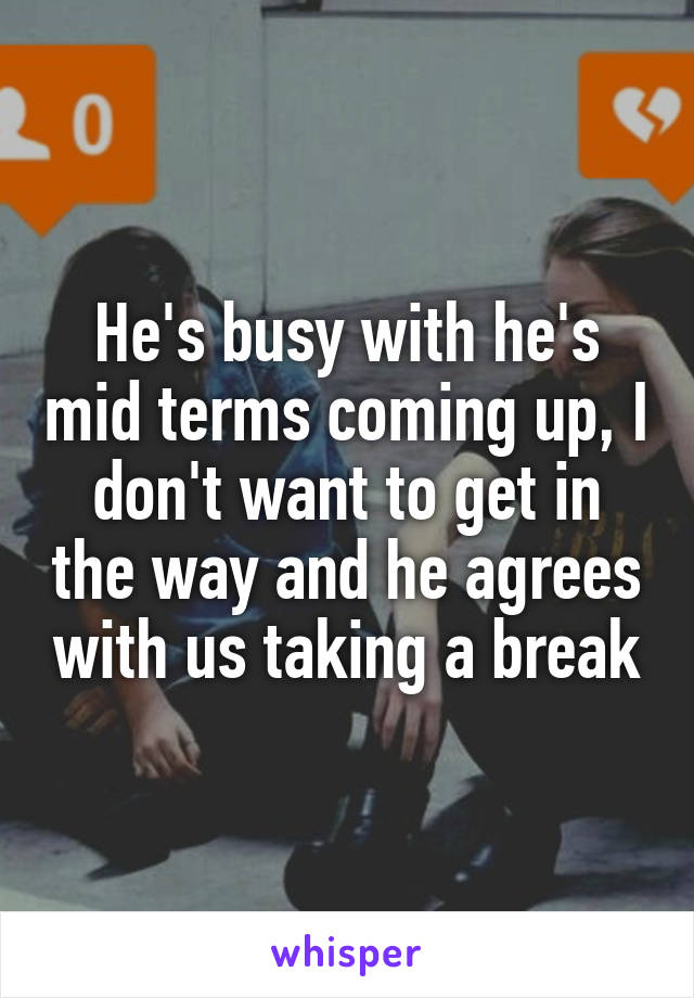 He's busy with he's mid terms coming up, I don't want to get in the way and he agrees with us taking a break
