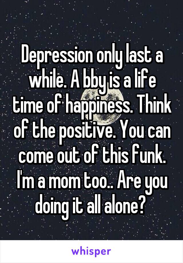 Depression only last a while. A bby is a life time of happiness. Think of the positive. You can come out of this funk. I'm a mom too.. Are you doing it all alone? 