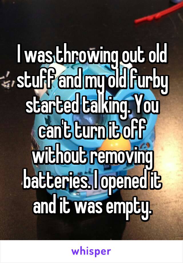 I was throwing out old stuff and my old furby started talking. You can't turn it off without removing batteries. I opened it and it was empty.
