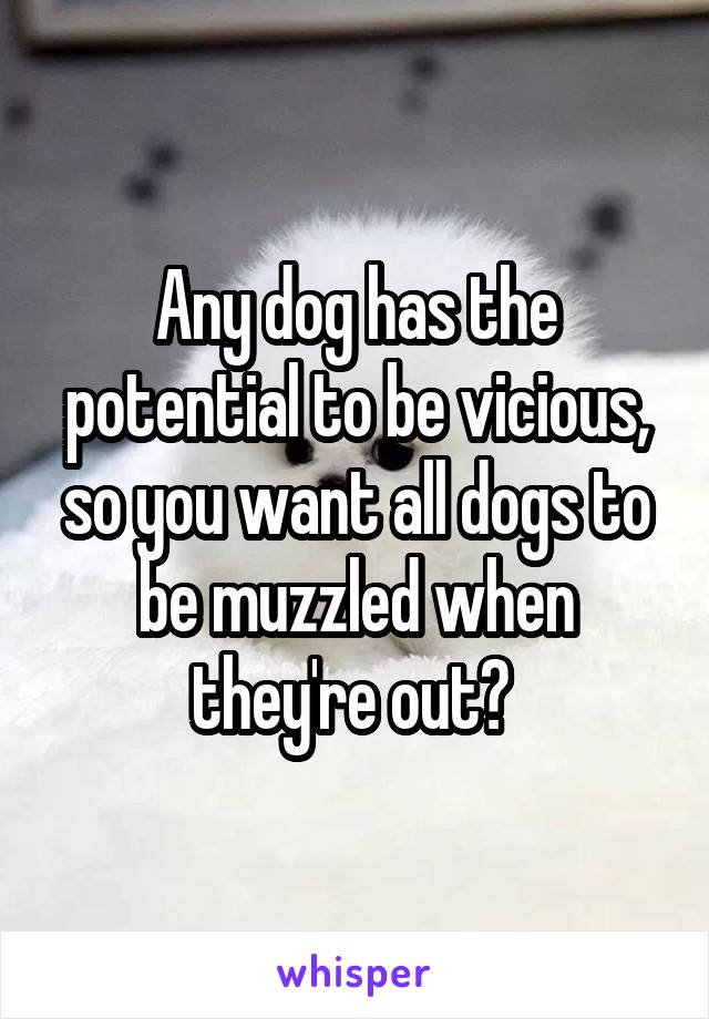 Any dog has the potential to be vicious, so you want all dogs to be muzzled when they're out? 