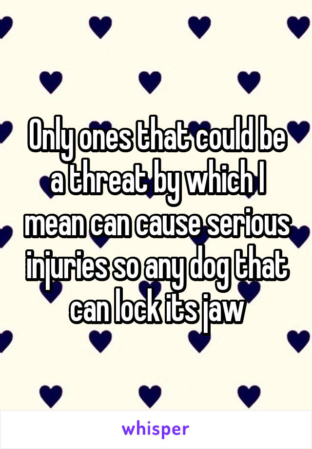 Only ones that could be a threat by which I mean can cause serious injuries so any dog that can lock its jaw
