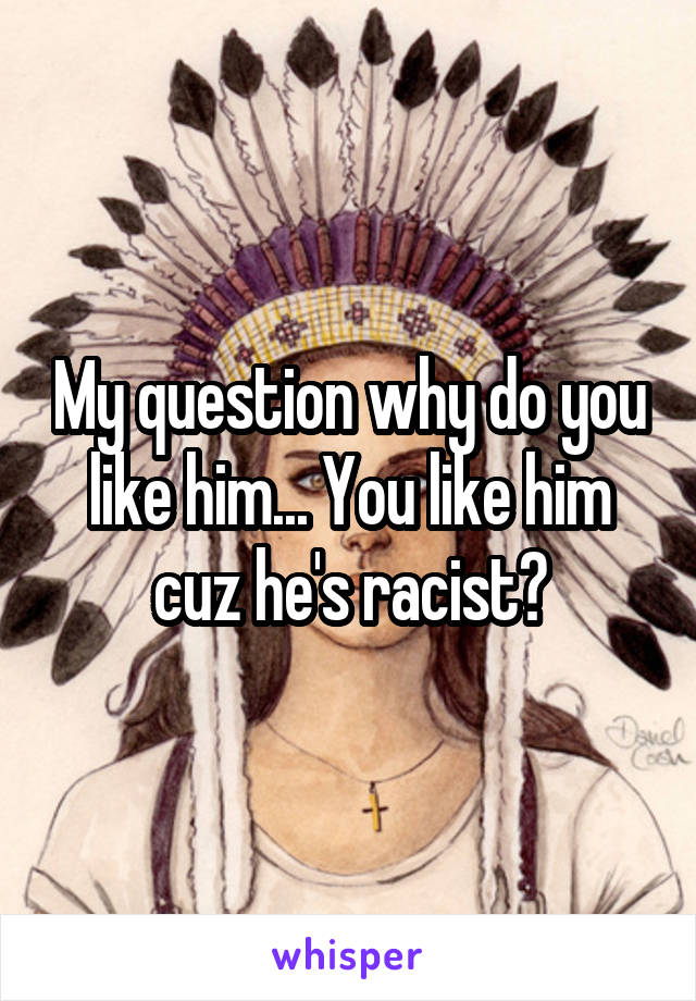 My question why do you like him... You like him cuz he's racist?