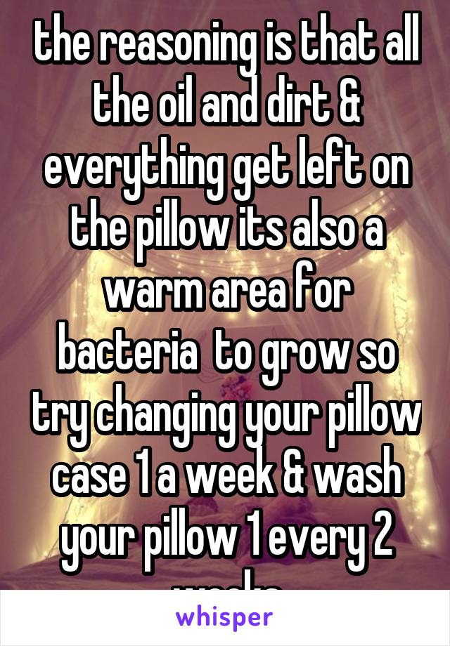 the reasoning is that all the oil and dirt & everything get left on the pillow its also a warm area for bacteria  to grow so try changing your pillow case 1 a week & wash your pillow 1 every 2 weeks